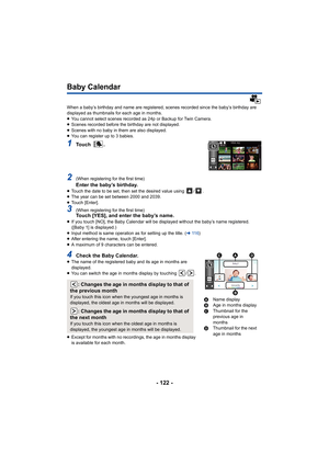 Page 122- 122 -
Baby Calendar
When a baby’s birthday and name are registered, scenes recorded since the baby’s birthday are 
displayed as thumbnails for each age in months.
≥ You cannot select scenes recorded as 24p or Backup for Twin Cam era.
≥ Scenes recorded before the birthday are not displayed.
≥ Scenes with no baby in them are also displayed.
≥ You can register up to 3 babies.
1To u c h   .
2(When registering for the first time)Enter the baby’s birthday.≥Touch the date to be set, then set the desired value...