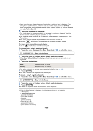 Page 123- 123 -
≥If you touch the name display, the screen for selecting a regis tered baby is displayed. From 
among the 3 registered babies, select the baby you want to disp lay, and touch [ENTER].
If you touch a name with no registered birthday ([Baby 1]/[Baby  2]/[Baby 3]), you can register a 
new baby. Perform Step 2-3.
5Touch the thumbnail in the center.≥ The thumbnails of the scenes recorded in the same age in months  are displayed. Touch the 
desired scene to select the playback operation. ( l34)
≥ The...