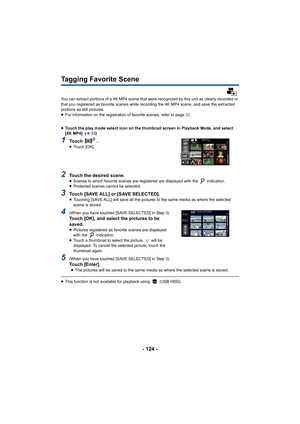 Page 124- 124 -
Tagging Favorite Scene
You can extract portions of a 4K MP4 scene that were recognized by this unit as clearly recorded or 
that you registered as favorite scenes while recording the 4K M P4 scene, and save the extracted 
portions as still pictures.
≥ For information on the registration of favorite scenes, refer t o page 32.
≥ Touch the play mode select icon on the thumbnail screen in Play back Mode, and select 
[4K MP4]. ( l33)
1To u c h   .≥Touch [OK].
2Touch the desired scene.≥Scenes to which...