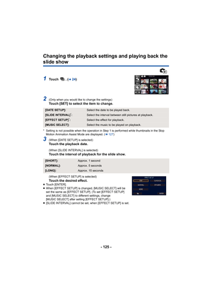 Page 125- 125 -
Changing the playback settings and playing back the 
slide show
1To u c h   .   (l24)
2(Only when you would like to change the settings)Touch [SET] to select the item to change.
* Setting is not possible when the operation in Step 1 is performed while thumbnails in the Stop 
Motion Animation Assist Mode are displayed. ( l127)
3(When [DATE SETUP] is selected)Touch the playback date.
(When [SLIDE INTERVAL] is selected)Touch the interval of playback for the slide show.
(When [EFFECT SETUP] is...