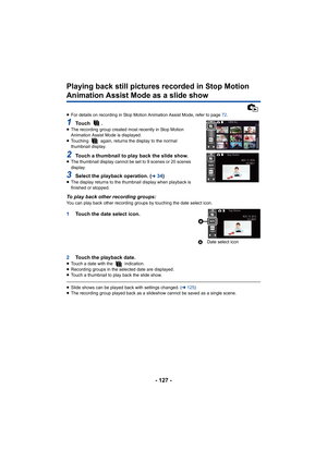 Page 127- 127 -
Playing back still pictures recorded in Stop Motion 
Animation Assist Mode as a slide show
≥For details on recording in Stop Motion Animation Assist Mode,  refer to page 72.
1To u c h   .≥The recording group created most recently in Stop Motion 
Animation Assist Mode is displayed.
≥ Touching   again, returns the display to the normal 
thumbnail display.
2Touch a thumbnail to play back the slide show.≥The thumbnail display cannot be set to 9 scenes or 20 scenes 
display.
3Select the playback...