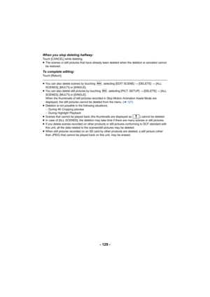 Page 129- 129 -
When you stop deleting halfway:Touch [CANCEL] while deleting.
≥The scenes or still pictures that have already been deleted whe n the deletion is canceled cannot 
be restored.
To complete editing:Touch [Return].
≥ You can also delete scenes by touching  , selecting [EDIT SCENE]  # [DELETE]  # [ALL 
SCENES], [MULTI] or [SINGLE].
≥ You can also delete still pictures by touching  , selecting [PIC T.   S E T U P ]  # [DELETE] # [ALL 
SCENES], [MULTI] or [SINGLE].
When the thumbnails of still pictures...