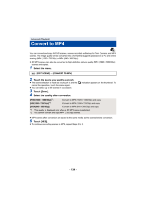 Page 134- 134 -
You can convert and copy AVCHD scenes, scenes recorded as Backup for Twin Camera, and MP4 
scenes. The image quality will be converted into a format that  supports playback on a PC and online 
sharing (MP4 (1280 k720/30p) or MP4 (640 k360/30p)).
≥ 4K MP4 scenes can also be converted to high-definition picture  quality (MP4 (1920k1080/30p)) 
scenes and copied.
1Select the menu.
2Touch the scene you want to convert.≥ The scene selection is made as you touch it, and the   indicatio n appears on the...