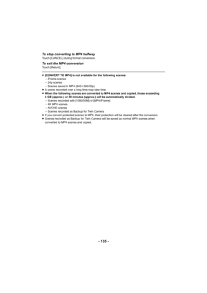 Page 135- 135 -
To stop converting to MP4 halfwayTouch [CANCEL] during format conversion.
To exit the MP4 conversionTouch [Return].
≥[CONVERT TO MP4] is not available for the following scenes:
jiFrame scenes
j 24p scenes
j Scenes saved in MP4 (640 k360/30p)
≥ A scene recorded over a long time may take time.
≥ When the following scenes are converted to MP4 scenes and copied, those exceeding 
4 GB (approx.) or 30 minutes (approx.) will be automatically divi ded.
j Scenes recorded with [1080/50M] of [MP4/iFrame]
j...