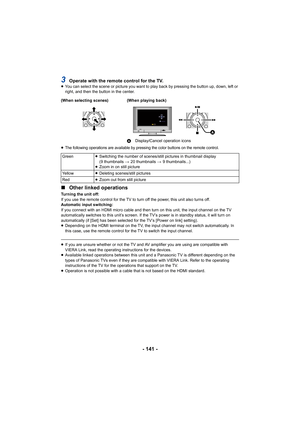 Page 141- 141 -
3Operate with the remote control for the TV.≥You can select the scene or picture you want to play back by pr essing the button up, down, left or 
right, and then the button in the center.
≥
The following operations are available by pressing the color buttons on the remote control.
∫ Other linked operations
Turning the unit off:
If you use the remote control for the TV to turn off the power,  this unit also turns off.
Automatic input switching:
If you connect with an HDMI micro cable and then turn...
