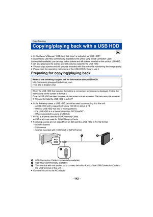 Page 142- 142 -
≥In this Owner’s Manual, “USB hard  disk drive” is indicated as “USB HDD”.If you connect a USB HDD (commercially-available) to this unit  by using a USB Connection Cable 
(commercially-available), you can copy motion pictures and still pictures recorded on this unit to a USB HDD.
It can also play back the scenes and still pictures copied to t he USB HDD.
≥ You can copy scenes and still pictures recorded with this unit  while maintaining the image quality.
≥ Please read the operating instructions...