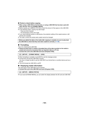 Page 144- 144 -
∫Points to check before copying
≥When using a USB HDD for the first time, or using a USB HDD tha t has been used with 
other devices, first run [FORMAT MEDIA].
≥ Before copying, go to [MEDIA STATUS] to check the amount of fre e space on the USB HDD.
≥ In the following cases, copying may take longer:
jThere are lots of scenes
j The temperature of this unit is high
≥ If you copy protected scenes or still pictures, the protection  setting of the copied scenes or still 
pictures are canceled.
≥ The...