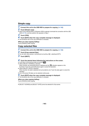 Page 145- 145 -
Simple copy
1Connect this unit to the USB HDD to prepare for copying. (l142)
2Touch [Simple copy].≥When [Copy selected files] or [Playback HDD] is selected, termi nate the connection with the USB 
HDD ( l146), and then perform the operation of Step 1.
3Touch [YES].
4Touch [EXIT] when the copy complete message is displayed.≥The thumbnail view of the copy destination is indicated.
When you stop copying halfway:Touch [CANCEL] while copying.
Copy selected files
1Connect this unit to the USB HDD to...