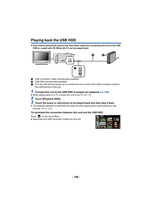 Page 146- 146 -
Playing back the USB HDD
≥Only motion picture/still picture that have been copied by conn ecting this unit to the USB 
HDD or copied with HD Writer AE 5.3 can be played back.
A USB Connection Cable (commercially-available)
B USB HDD (commercially-available)
C Turn the side with the symbol up to connect the micro A end of  the USB Connection Cable to 
the USB terminal of this unit.
1Connect this unit to the USB HDD to prepare for playback. (l142)≥ When playing back on a TV, connect this unit to...