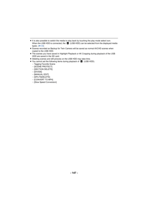 Page 147- 147 -
≥It is also possible to switch the media to play back by touching the play mode select icon.
When the USB HDD is connected, the   (USB HDD) can be selected f rom the displayed media 
types. ( l33)
≥ Scenes recorded as Backup for Twin Camera will be saved as norm al AVCHD scenes when 
copied to the USB HDD.
≥ The scenes you have saved in Highlight Playback or 4K Cropping  during playback of the USB 
HDD are saved in the SD card.
≥ Deleting scenes and still pictures on the USB HDD may take time .
≥...