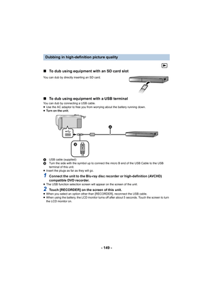 Page 149- 149 -
∫
To dub using equipment with an SD card slot
You can dub by directly inserting an SD card.
∫To dub using equipment with a USB terminal
You can dub by connecting a USB cable.
≥Use the AC adaptor to free you from worrying about the battery  running down.
≥ Tu r n   o n   t h e   u n i t .
A USB cable (supplied)
B Turn the side with the symbol up to connect the micro B end of  the USB Cable to the USB 
terminal of this unit.
≥ Insert the plugs as far as they will go.
1Connect the unit to the...