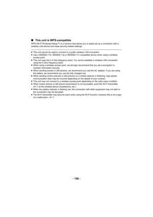 Page 156- 156 -
∫
This unit is WPS-compatible
WPS (Wi-Fi Protected Setup™) is a function that allows you to e asily set up a connection with a 
wireless LAN device and make security-related settings.
≥ This unit cannot be used to connect to a public wireless LAN co nnection.
≥ Use a IEEE802.11b, IEEE802.11g or IEEE802.11n compatible device  when using a wireless 
access point.
≥ This unit uses the 2.4 GHz frequency band. You cannot establish  a wireless LAN connection 
using the 5 GHz frequency band.
≥ When...