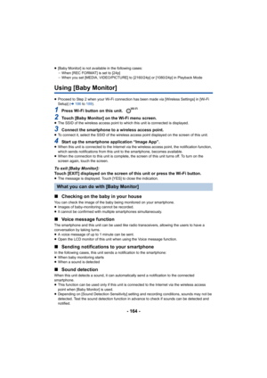 Page 164- 164 -
≥[Baby Monitor] is not available in the following cases:
jWhen [REC FORMAT] is set to [24p] 
j When you set [MEDIA, VIDEO/PICTURE] to [2160/24p] or [1080/24p]  in Playback Mode
Using [Baby Monitor]
≥Proceed to Step 2 when your Wi-Fi connection has been made via  [Wireless Settings] in [Wi-Fi 
Setup] ( l186  to 189 ).
1Press Wi-Fi button on this unit. 
2Touch [Baby Monitor] on the Wi-Fi menu screen.≥The SSID of the wireless access  point to which this unit is connected is displayed.
3Connect the...