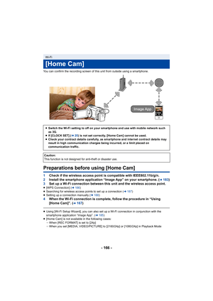 Page 166- 166 -
You can confirm the recording screen of this unit from outside using a smartphone.
Preparations before using [Home Cam]
1Check if the wireless access point is compatible with IEEE802.1 1b/g/n.
2 Install the smartphone application “Image App” on your smartpho ne. (
l183)
3 Set up a Wi-Fi connection between this unit and the wireless ac cess point.
≥[WPS Connection] ( l186 )
≥ Searching for wireless access points to set up a connection ( l187)
≥ Setting up a connection manually ( l188 )
4 When the...