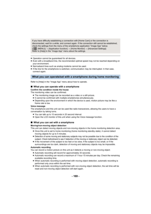 Page 169- 169 -
≥Operation cannot be guaranteed for all devices.
≥ Even with a broadband line, the recommended optimal speed may n ot be reached depending on 
your environment.
≥ Narrowband lines such as analog modems cannot be used.
≥ If the line for the smartphone is switched, communication may be interrupted. In that case, 
connect again.
Refer to [Help] in the “Image App” menu about how to operate.
If you have difficulty establishing a connection with [Home Cam ] or the connection is 
disconnected, wait for...