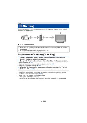 Page 171- 171 -
Connecting this unit to a DLNA-compatible device via Wi-Fi, you can playback scenes and still 
pictures on the DLNA device.
A DLNA-compatible device
Preparations before using [DLNA Play]
1Check if the wireless access point is compatible with IEEE802.1 1b/g/n.
2 Check if the Device is DLNA-compatible.
3 Set up a Wi-Fi connection between this unit and the wireless ac cess point.
≥[WPS Connection] ( l186 )
≥ Searching for wireless access points to set up a connection ( l187)
≥ Setting up a...