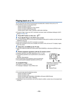 Page 172- 172 -
Playing back on a TV
You can play back the scenes and still pictures recorded with or stored in this unit on a TV.
≥ The following scenes can be played back:
jScenes recorded in AVCHD
j Scenes recorded as Backup for Twin Camera
j Scenes recorded in MP4/iFrame [720]
j Scenes saved in MP4 (1280 k720/30p) or MP4 (640 k360/30p)
≥ Proceed to Step 2 when your Wi-Fi connection has been made via  [Wireless Settings] in [Wi-Fi 
Setup] ( l186  to 189 ).
1Press Wi-Fi button on this unit. 
2Touch [DLNA Play]...