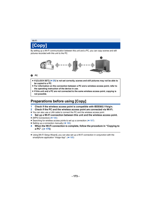 Page 173- 173 -
By setting up a Wi-Fi communication between this unit and a PC, you can copy scenes and still 
pictures recorded with this unit to the PC.
A PC
Preparations before using [Copy]
1Check if the wireless access point is compatible with IEEE802.1 1b/g/n.
2 Check if the PC and the wireless access point are connected via  Wi-Fi.
≥You can also use a LAN cable to connect the PC and the wireless  access point.3Set up a Wi-Fi connection between this unit and the wireless ac cess point.≥[WPS Connection] (...