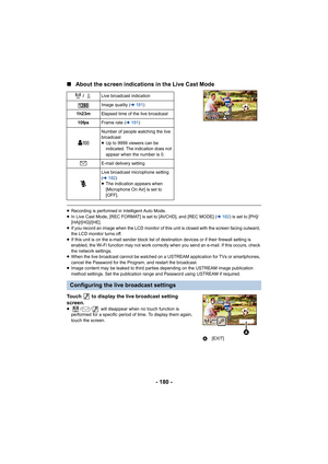 Page 180- 180 -
∫
About the screen indications in the Live Cast Mode
≥Recording is performed in Intelligent Auto Mode.
≥ In Live Cast Mode, [REC FORMAT] is set to [AVCHD], and [REC MOD E] (l182 ) is set to [PH]/
[HA]/[HG]/[HE].
≥ If you record an image when the LCD monitor of this unit is clo sed with the screen facing outward, 
the LCD monitor turns off.
≥ If this unit is on the e-mail send er block list of destination devices or if their firewall setting is 
enabled, the Wi-Fi function may not work correctly...