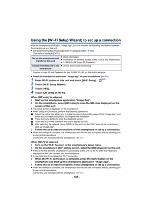 Page 185- 185 -
Using the [Wi-Fi Setup Wizard] to set up a connection
With the smartphone application “Image App”, you can transfer t he following information between 
the smartphone and this unit.
≥ Set [Direct Connection Password] in [Wi-Fi Setup] to [ON]. ( l195 )
(The default setting is [OFF].)
* Acquire a Login ID and Password for the “LUMIX CLUB” on this u nit in advance.
≥ Install the smartphone application “Image App” on your smartpho ne. (l183)
1Press Wi-Fi button on this unit and touch [Wi-Fi Setup]....