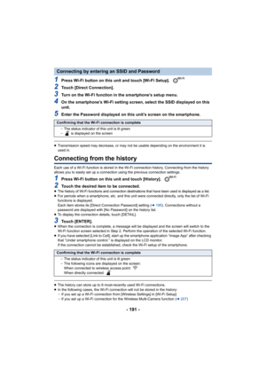 Page 191- 191 -
1Press Wi-Fi button on this unit and touch [Wi-Fi Setup]. 
2Touch [Direct Connection].
3Turn on the Wi-Fi function in the smartphone’s setup menu.
4On the smartphone’s Wi-Fi setting screen, select the SSID displayed on this 
unit.
5Enter the Password displayed on this unit’s screen on the smart phone.
≥Transmission speed may decrease, or may not be usable depending  on the environment it is 
used in.
Connecting from the history
Each use of a Wi-Fi function is stored in the Wi-Fi connection...