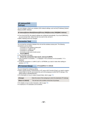 Page 197- 197 -
You can change or check your wireless LAN’s network settings, such as the [IP Address], [Subnet 
Mask] and [MAC Address].
≥ If you touch [AUTO], the network settings are configured automa tically. If you touch [MANUAL], 
you can set each item. Select the item you want to set, and set  it.
≥ [MAC Address] cannot be changed.
You can test the connection between this unit and the wireless  access point. The following 
connections can be verified: jConnection to the wireless access point
j Connection...