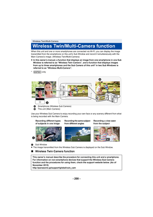 Page 200- 200 -
When this unit and one or more smartphones are connected via Wi-Fi, you can display the image 
transmitted from the smartphone on this unit’s Sub Window and r ecord it simultaneously with the 
Main Camera’s image. (Wireless Twin/Multi-Camera)
* only
Use your Wireless Sub Camera to enjoy recording your own face o r any scenery different from what 
is being recorded with the Main Camera.
C Sub Window
≥ The image transmitted from the Wireless Sub Camera is displayed  on the Sub Window.
∫Wireless...