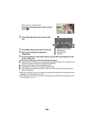 Page 206- 206 -
(When using the recording screen)
Touch the recording screen on this unit and 
touch  .
2Touch [Smartphone] on the screen of this 
unit.
3Touch [QR code] on the screen of this unit.
4Start up the smartphone application 
“Image App”.
5On the smartphone, select [QR code] to scan the QR code displayed on the 
screen of this unit.
≥ When using an iOS device, perform the following operations:
1 Select the option that allows you to install the app on the pro file screen of the “Image App”, and 
follow...