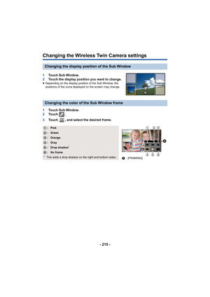 Page 215- 215 -
Changing the Wireless Twin Camera settings
1Touch Sub Window.
2 Touch the display position you want to change.
≥Depending on the display position of the Sub Window, the 
positions of the icons displayed on the screen may change.
1 Touch Sub Window.
2 To u c h   .
3 Touch  , and select the desired frame.
Changing the display position of the Sub Window
Changing the color of the Sub Window frame
1 :Pink
2 :Green
3 :Orange
4 :Gray
5 :Drop shadow*
6 :No frame
* This adds a drop shadow on the right and...