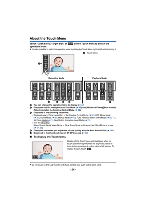 Page 24- 24 -
About the Touch Menu
Touch   (left side)/  (right side) of   on the Touch Menu to switch the 
operation icons.
≥It is also possible to switch the operation icons by sliding th e Touch Menu right or left while touching it.
BYou can change the operation icons to display. ( l42)
C Displayed only in Intelligent Auto Plus Mode ( l62) and [Miniature Effect]/[8mm movie]/
[Silent movie] of the Creative Control Mode ( l62).
D Displayed in the following situations:
j
Displayed only in [Time Lapse Rec] of...