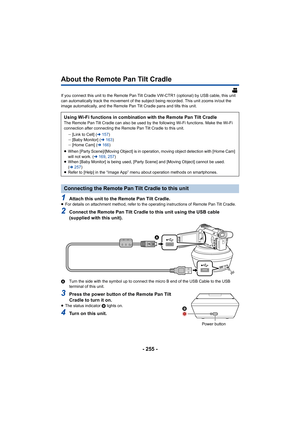 Page 255- 255 -
About the Remote Pan Tilt Cradle
If you connect this unit to the Remote Pan Tilt Cradle VW-CTR1 (optional) by USB cable, this unit 
can automatically track the movement of the subject being recor ded. This unit zooms in/out the 
image automatically, and the Remote Pan Tilt Cradle pans and ti lts this unit.
1Attach this unit to the Remote Pan Tilt Cradle.≥For details on attachment method, refer to the operating instru ctions of Remote Pan Tilt Cradle.
2Connect the Remote Pan Tilt Cradle to this...