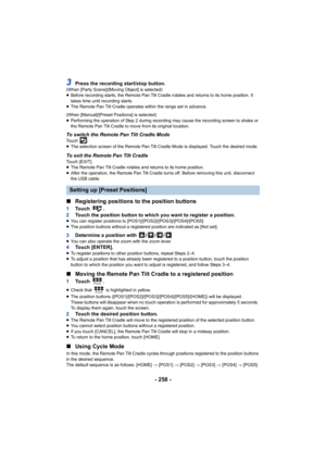 Page 258- 258 -
3Press the recording start/stop button.(When [Party Scene]/[Moving Object] is selected)
≥Before recording starts, the Remote Pan Tilt Cradle rotates and  returns to its home position. It 
takes time until recording starts.
≥ The Remote Pan Tilt Cradle operates within the range set in adv ance.
(When [Manual]/[Preset Positions] is selected)
≥ Performing the operation of Step 2 during recording may cause t he recording screen to shake or 
the Remote Pan Tilt Cradle to move from its original...