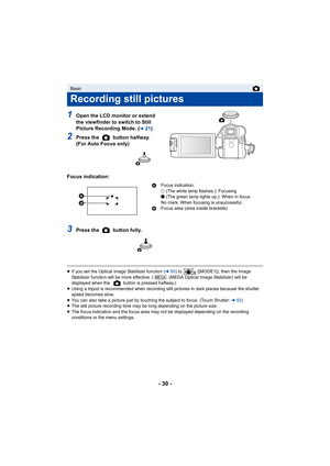 Page 30- 30 -
1Open the LCD monitor or extend 
the viewfinder to switch to Still 
Picture Recording Mode. (
l21)
2Press the   button halfway. 
(For Auto Focus only)
Focus indication:
3Press the   button fully.
≥ If you set the Optical Image Stabilizer function (l 80) to   ([MODE1]), then the Image 
Stabilizer function will be more effective. (  (MEGA Optical Ima ge Stabilizer) will be 
displayed when the   button is pressed halfway.)
≥ Using a tripod is recommended when recording still pictures in  dark places...