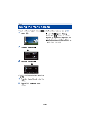 Page 37- 37 -
≥Touch   (left side)/   (right side) of   on the Touch Menu to disp lay  . (l24)
1To u c h   .
2Touch the top menu  A.
3Touch the submenu B.
≥ Next (previous) page is displayed by touching 
/.
4Touch the desired item to enter the 
setting.
5Touch [EXIT] to exit the menu 
setting.
∫About   guide display
After touching  , touching the submenus 
and items will cause function descriptions and 
settings confirmation messages to appear.
≥After the messages have been displayed, the 
guide display is...