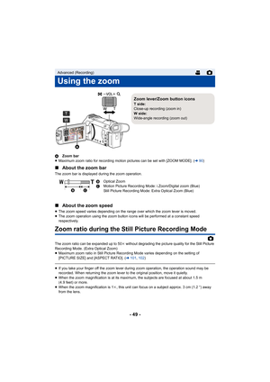 Page 49- 49 -
AZoom bar
≥ Maximum zoom ratio for recording motion pictures can be set wit h [ZOOM MODE]. (l90)
∫ About the zoom bar
The zoom bar is displayed during the zoom operation.
∫About the zoom speed
≥The zoom speed varies depending on the range over which the zoo m lever is moved.
≥ The zoom operation using the zoom button icons will be performe d at a constant speed 
respectively.
Zoom ratio during the Still Picture Recording Mode
The zoom ratio can be expanded up to 50 k without degrading the picture...