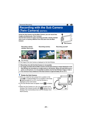 Page 51- 51 -
Using the Sub Camera and the Main Camera, you can record two 
images simultaneously. (Twin Camera)
Use the Sub Camera to enjoy recording yourself, a family member 
next to you or scenery different from that seen from the Main 
Camera.
B Sub Window
≥ The image of the Sub Camera is displayed on the Sub Window.
1Rotate the Sub Camera.≥When you rotate the Sub camera from a position in the 
range  C (0 e to approximately 30 e) to a position in the range 
D  (approximately 30 e to 270 e), the Sub Window...