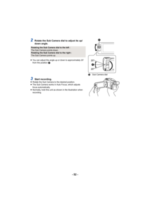 Page 52- 52 -
2Rotate the Sub Camera dial to adjust its up/
down angle.
≥You can adjust the angle up or down to approximately 20 e 
from the position  F.
3Start recording.≥ Rotate the Sub Camera to the desired position.
≥ The Sub Camera works in Auto Focus, which adjusts 
focus automatically.
≥ Normally, hold this unit as shown in the illustration when 
recording.
Rotating the Sub Camera dial to the left :
The Sub Camera points down.
Rotating the Sub Camera dial to the right :
The Sub Camera points up.


E...