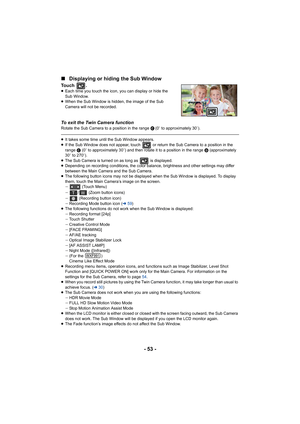 Page 53- 53 -
∫
Displaying or hiding the Sub Window
Touch  .≥Each time you touch the icon, y ou can display or hide the 
Sub Window.
≥ When the Sub Window is hidden, the image of the Sub 
Camera will not be recorded.
To exit the Twin Camera functionRotate the Sub Camera to a position in the range C (0e to approximately 30e).
≥It takes some time until the Sub Window appears.
≥ If the Sub Window does not appear, touch   or return the Sub Cam era to a position in the 
range  C (0e to approximately 30 e) and then...