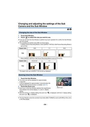 Page 54- 54 -
Changing and adjusting the settings of the Sub 
Camera and the Sub Window
1Touch Sub Window.
2 Touch   to select the size you want to use.
≥If you do not touch the Sub Window or perform any touch operati on for a while, the Sub Window 
size will change.
≥ The available sub window sizes differ as shown below.
jIn Motion Picture Recording Mode or when [ASPECT RATIO] in Still Picture Recording Mode is 
set to [16:9]
j When [ASPECT RATIO] in Still Picture Recording Mode is set to [ 4:3] or [3:2]
* The...