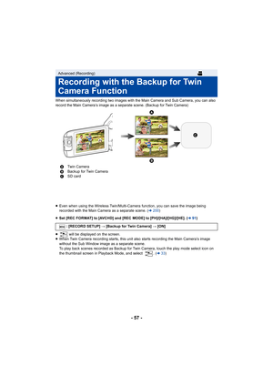 Page 57- 57 -
When simultaneously recording two images with the Main Camera and Sub Camera, you can also 
record the Main Camera’s image as a separate scene. (Backup for  Twin Camera)
≥ Even when using the Wireless Twin /Multi-Camera function, you can save the image being 
recorded with the Main Camera as a separate scene. ( l200 )
≥ Set [REC FORMAT] to [AVCHD] and [REC MODE] to [PH]/[HA]/[HG]/[H E]. (l91)
≥  will be displayed on the screen.
≥ When Twin Camera recording starts, this unit also starts record ing...