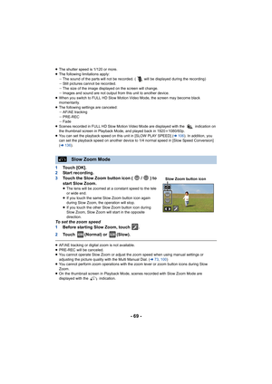 Page 69- 69 -
≥The shutter speed is 1/120 or more.≥The following limitations apply:j The sound of the parts will not be recorded. ( will be displayed  during the recording)
j Still pictures cannot be recorded.
j The size of the image displayed on the screen will change.
j Images and sound are not output from this unit to another devic e.
≥ When you switch to FULL HD Slow Motion Video Mode, the screen m ay become black 
momentarily.
≥ The following settings are canceled:
jAF/AE tracking
j PRE-REC
j Fade
≥ Scenes...