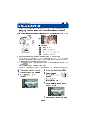 Page 73- 73 -
≥The Manual Focus, White Balance, Shutter Speed, Brightness (Iris and Gain) settings are 
retained when you change between Motion Picture Recording Mode and Still Picture 
Recording Mode.
Push the Multi Manual Dial to switch to Manual Mode, or display  the Manual icon. (l24)
≥Some functions are disabled depending on settings such as the r ecording mode.
≥When an item on the manual icon or the picture quality adjustme nt icon (l100) is not selected, 
each time you push the Multi Manual Dial, the...