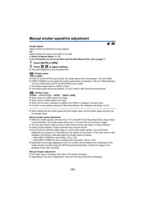 Page 75- 75 -
Manual shutter speed/iris adjustment
Shutter Speed:
Adjust it when recording fast-moving subjects.
Iris:
Adjust it when the screen is too bright or too dark.
≥Switch to Manual Mode. ( l73)
≥ For information on how to set items with the Multi Manual Dial,  refer to page 73.
1Touch [SHTR] or [IRIS].
2Touch  /  to adjust settings.≥Touch [SHTR]/[IRIS] to end the adjustment.
: Shutter speed:
1/60 to 1/8000
≥ If [AUTO SLOW SHTR] is set to [ON], the shutter speed will be s et between 1/30 and 1/8000.
≥...