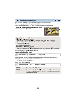 Page 80- 80 -
Use the Image Stabilizer to reduce the effects of shake during recording.
This unit is equipped with Hybrid Optical Image Stabilizer.
Hybrid Optical Image Stabilizer is a hybrid of Optical and Elec trical Image Stabilizer.
Touch   to switch the Image Stabilizer on/off.≥The icon at position  A is switched.
∫Changing Image Stabilizer Mode
(Motion Picture Recording Mode)
When set to [ON], you can further improve image stabilization f or recording while walking, or 
holding the unit and recording a...