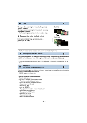 Page 84- 84 -
When you start recording, the image/audio gradually 
appears. (Fade in)
When you pause recording, the image/audio gradually 
disappears. (Fade out)
≥The Fade setting is canceled when the recording stops.
∫ To select the color for fade in/out
≥The thumbnails of scenes recorded using fade in become black (o r white).
This brightens parts that are in shadow and difficult to see an d suppresses white saturation 
in bright parts at the same time. Both bright and dark parts ca n be recorded clearly.
≥If...