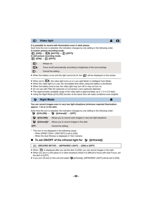 Page 86- 86 -
It is possible to record with illumination even in dark places.
Each time the icon is selected, the indication changes by one setting in the following order.
In motion picture recording mode:  ([ON])  #   ([AUTO])  #   ([OFF])
In still picture recording mode:  ([ON])  #  ([OFF])
≥ When the battery is low and the light cannot be lit, the   will  be displayed on the screen.
≥When set to  , the video light turns on in Low Light Mode in Int elligent Auto Mode.
≥ When the video light is in use, the...