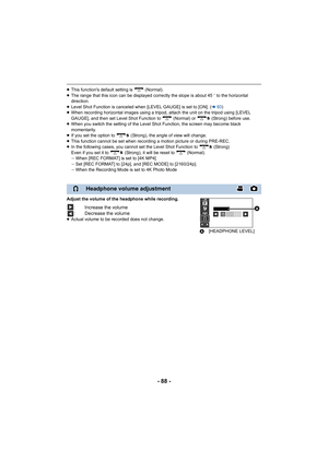 Page 88- 88 -
≥This function's default setting is   (Normal).
≥ The range that this icon can be displayed correctly the slope i s about 45o to the horizontal 
direction.
≥ Level Shot Function is canceled when [LEVEL GAUGE] is set to [O N]. (l93)
≥ When recording horizontal images using a tripod, attach the uni t on the tripod using [LEVEL 
GAUGE], and then set Level Shot Function to   (Normal) or   (Stro ng) before use.
≥ When you switch the setting of the Level Shot Function, the scr een may become black...
