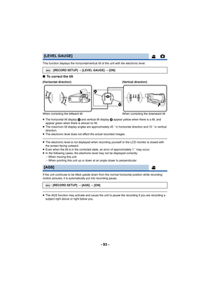 Page 93- 93 -
This function displays the horizontal/vertical tilt of the unit with the electronic level.
∫To correct the tilt
≥The horizontal tilt display  A and vertical tilt display  B appear yellow when there is a tilt, and 
appear green when there is almost no tilt.
≥ The maximum tilt display angles are approximately 45 o in horizontal direction and 10 o in vertical 
direction.
≥ The electronic level does not af fect the actual recorded images .
≥The electronic level is not displayed when recording yourself...