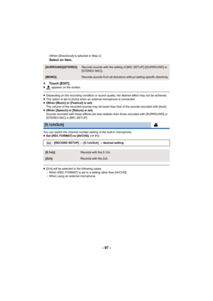 Page 97- 97 -
(When [Directional] is selected in Step 2) 
Select an item.
4 Touch [EXIT].
≥  appears on the screen.
≥Depending on the recording condition or sound quality, the desi red effect may not be achieved.
≥ The option is set to [Auto] when an external microphone is conn ected.
≥ (When [Music] or [Festival] is set)
The volume of the recorded sounds may be lower than that of the sounds recorded with [Auto].
≥ (When [Speech] or [Nature] is set)
Sounds recorded with these effects are less realistic than...