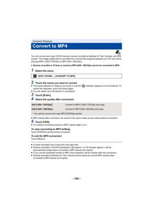 Page 104- 104 -
You can convert and copy AVCHD scenes, scenes recorded as Backup for Twin Camera, and MP4 
scenes. The image quality will be converted into a format that  supports playback on a PC and online 
sharing (MP4 (1280 k720/30p) or MP4 (640 k360/30p)).
≥ Scenes recorded in iFrame or saved as MP4 (640 k360/30p) cannot be converted to MP4.
1Select the menu.
2Touch the scene you want to convert.≥ The scene selection is made as you touch it, and the   indicatio n appears on the thumbnail. To 
cancel the...